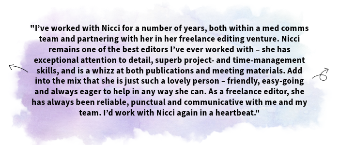 The image shows a testimonial received from one of Nicci's clients. The text shown is as follows: I’ve worked with Nicci for a number of years, both within a med comms team and partnering with her in her freelance editing venture. Nicci remains one of the best editors I’ve ever worked with – she has exceptional attention to detail, superb project- and time-management skills, and is a whizz at both publications and meeting materials. Add into the mix that she is just such a lovely person – friendly, easy-going and always eager to help in any way she can. As a freelance editor, she has always been reliable, punctual and communicative with me and my team. I’d work with Nicci again in a heartbeat.