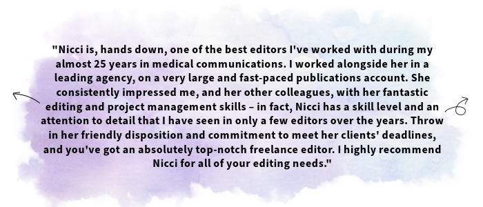 The image shows a testimonial received from one of Nicci's clients. The text shown is as follows: Nicci is, hands down, one of the best editors I've worked with during my almost 25 years in medical communications. I worked alongside her in a leading agency, on a very large and fast-paced publications account. She consistently impressed me, and her other colleagues, with her fantastic editing and project management skills – in fact, Nicci has a skill level and an attention to detail that I have seen in only a few editors over the years. Throw in her friendly disposition and commitment to meet her clients' deadlines, and you've got an absolutely top-notch freelance editor. I highly recommend Nicci for all of your editing needs.