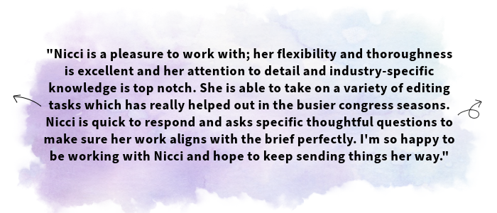 The image shows a testimonial received from one of Nicci's clients. The text shown is as follows: Nicci is a pleasure to work with; her flexibility and thoroughness is excellent and her attention to detail and industry-specific knowledge is top notch. She is able to take on a variety of editing tasks which has really helped out in the busier congress seasons. Nicci is quick to respond and asks specific thoughtful questions to make sure her work aligns with the brief perfectly. I'm so happy to be working with Nicci and hope to keep sending things her way.