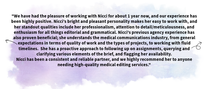 The image shows a testimonial received from one of Nicci's clients. The text shown is as follows: We have had the pleasure of working with Nicci for about 1 year now, and our experience has been highly positive. Nicci’s bright and pleasant personality makes her easy to work with, and her standout qualities include her professionalism, attention to detail/meticulousness, and enthusiasm for all things editorial and grammatical. Nicci's previous agency experience has also proven beneficial; she understands the medical communications industry, from general expectations in terms of quality of work and the types of projects, to working with fluid timelines. She has a proactive approach to following up on assignments, querying and clarifying various elements of the brief, and flagging her availability. Nicci has been a consistent and reliable partner, and we highly recommend her to anyone needing high-quality medical editing services.