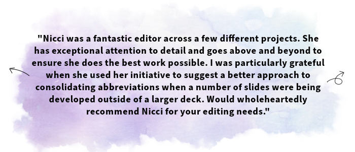 The image shows a testimonial received from one of Nicci's clients. The text shown is as follows: Nicci was a fantastic editor across a few different projects. She has exceptional attention to detail and goes above and beyond to ensure she does the best work possible. I was particularly grateful when she used her initiative to suggest a better approach to consolidating abbreviations when a number of slides were being developed outside of a larger deck. Would wholeheartedly recommend Nicci for your editing needs.
